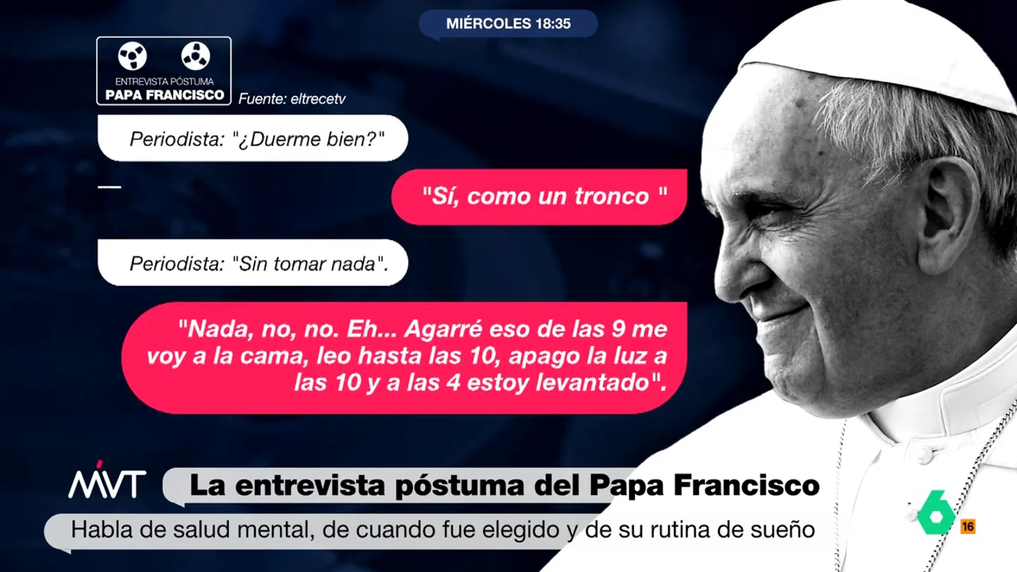 "Duermo como un tronco": el papa Francisco más íntimo habla de sus hábitos en una entrevista póstuma Más Vale Tarde analiza fragmentos de la entrevista póstuma al papa Francisco que se ha conocido hoy y donde, entre otros temas, desvela detalles de su vida cotidiana, como sus hábitos de sueño.