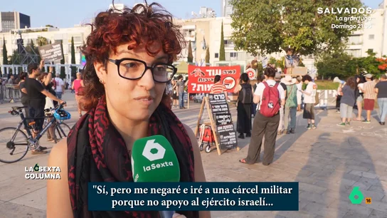 Una joven israelí, dispuesto a la cárcel por no hacer el servicio militar: "Es lo mínimo que puedo hacer cuando hay un genocidio" laSexta Columna se adentra en una de las manifestaciones que tienen lugar en Israel para que se ponga fin al genocidio en Gaza. Allí, dos jóvenes afirman que no harán el servicio militar obligatorio: "Israel se está volviendo cada vez más fascista".